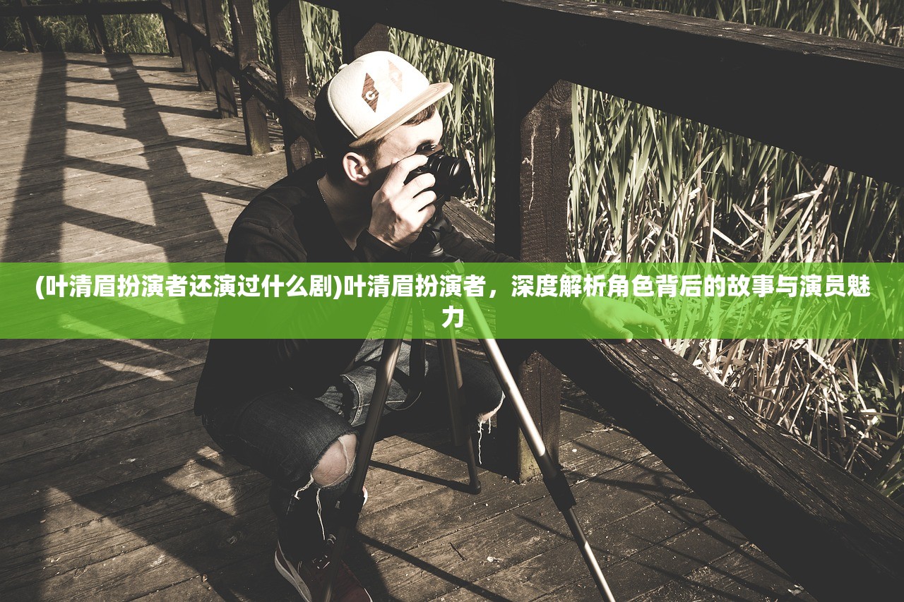 (叶清眉扮演者还演过什么剧)叶清眉扮演者，深度解析角色背后的故事与演员魅力