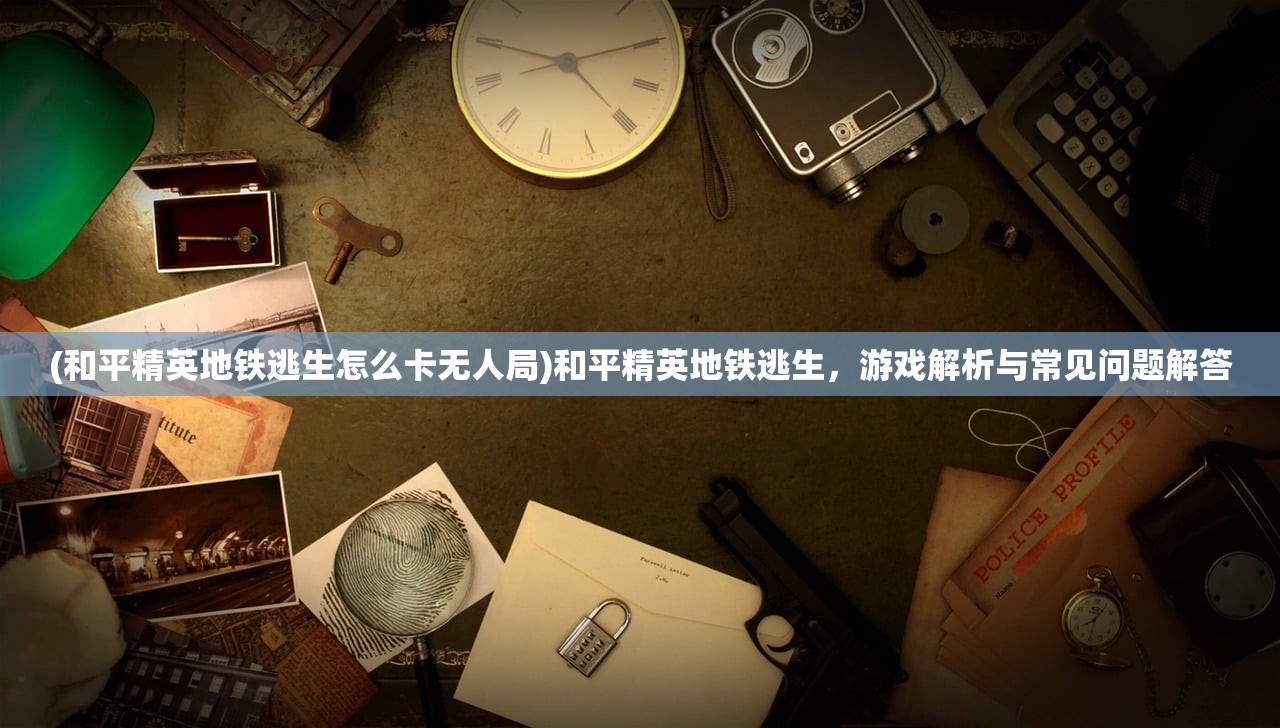 (和平精英地铁逃生怎么卡无人局)和平精英地铁逃生，游戏解析与常见问题解答