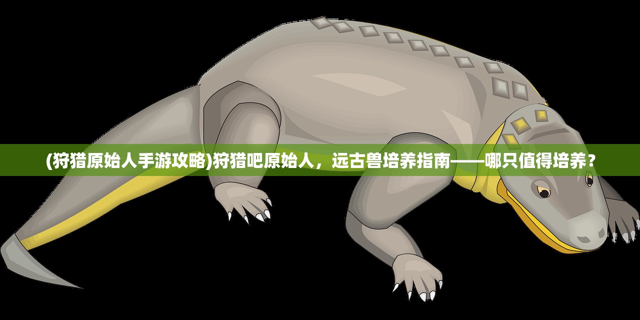 (狩猎原始人手游攻略)狩猎吧原始人,远古兽培养指南——哪只值得培养? (狩猎原始人手游攻略)狩猎吧原始人,远古兽培养指南——哪只值得培养?
