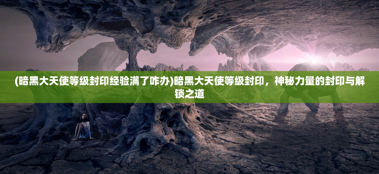 (暗黑大天使等级封印经验满了咋办)暗黑大天使等级封印，神秘力量的封印与解锁之道
