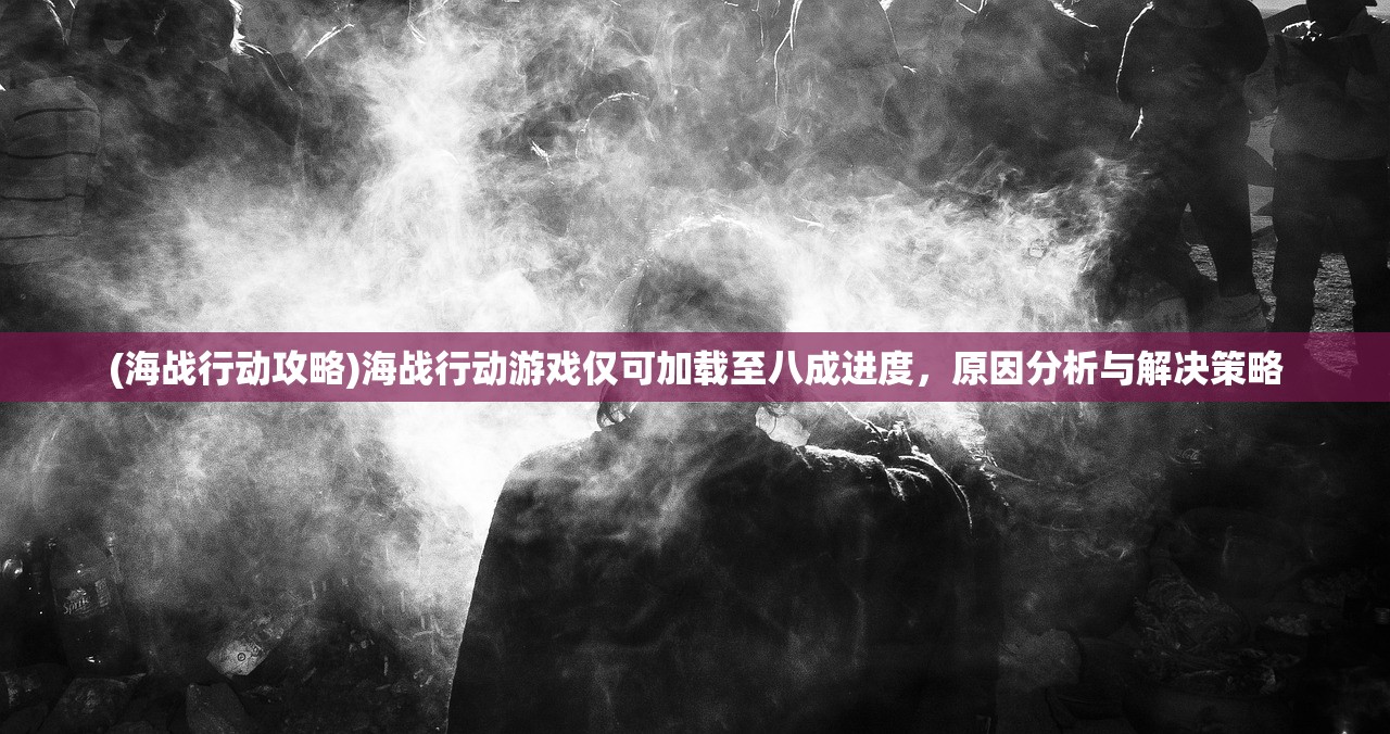 (海战行动攻略)海战行动游戏仅可加载至八成进度，原因分析与解决策略