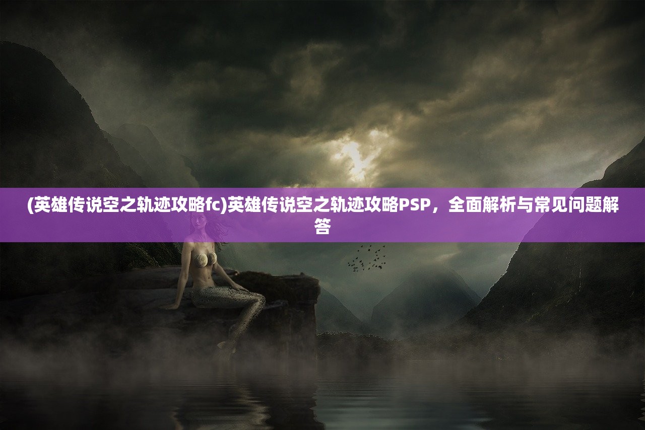 (英雄传说空之轨迹攻略fc)英雄传说空之轨迹攻略PSP，全面解析与常见问题解答