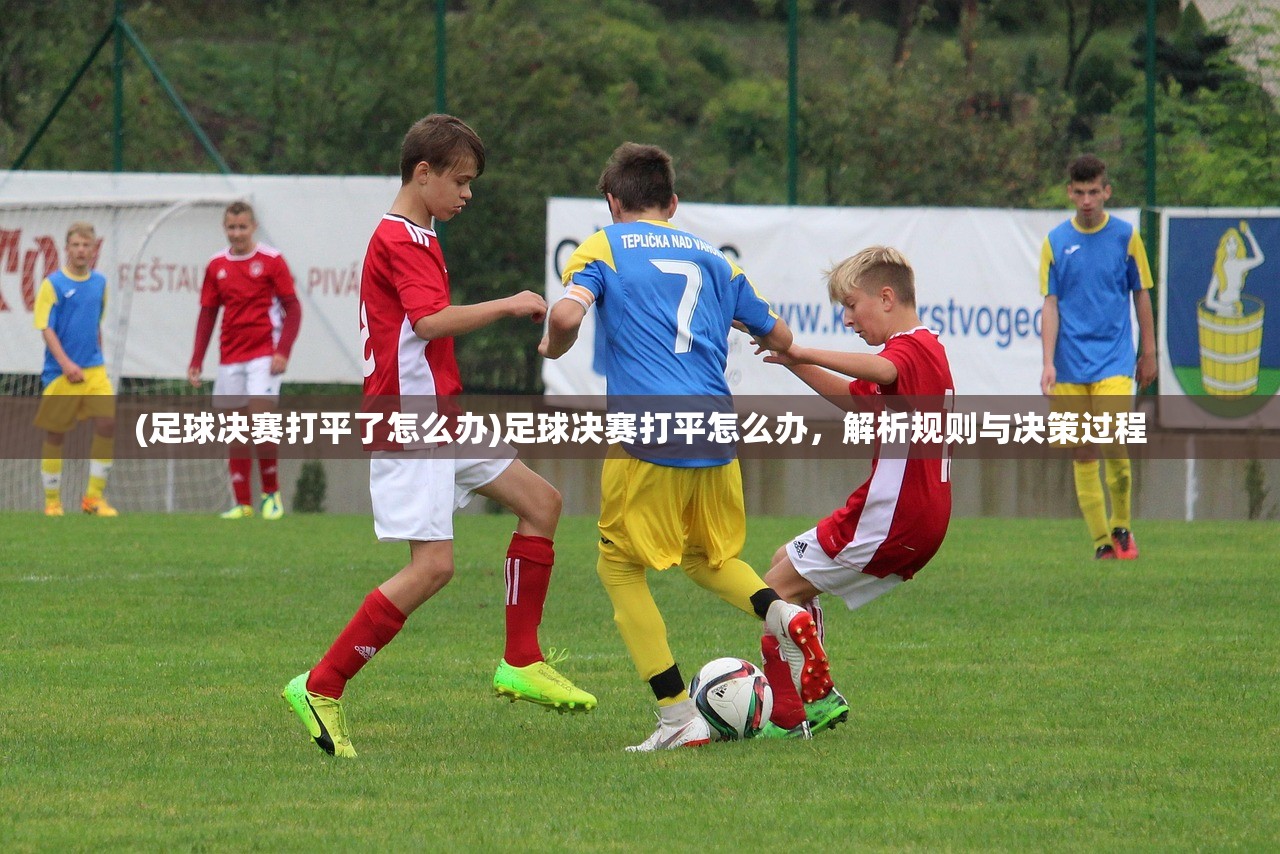 (足球决赛打平了怎么办)足球决赛打平怎么办，解析规则与决策过程